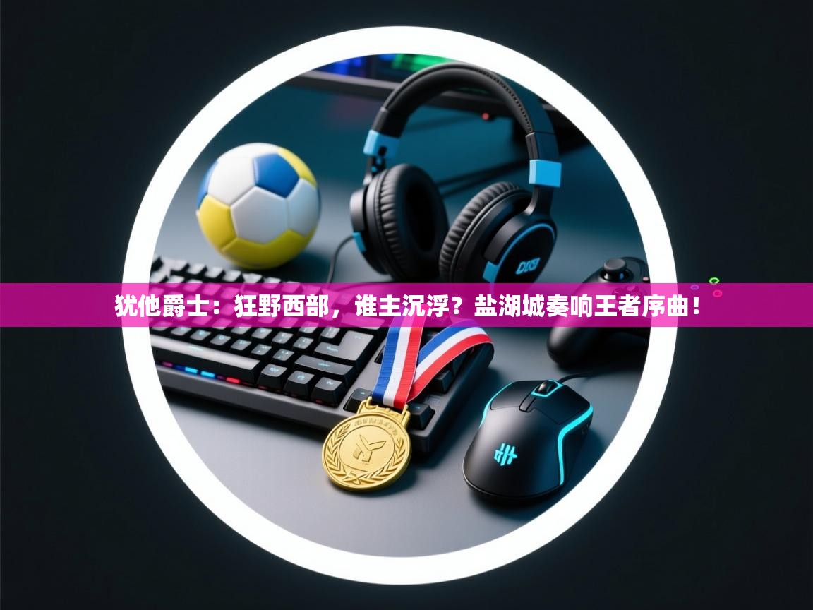 犹他爵士:狂野西部,谁主沉浮?盐湖城奏响王者序曲! 第1张