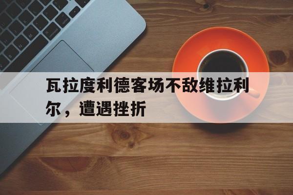 开云体育亚洲官网-瓦拉度利德客场不敌维拉利尔，遭遇挫折的简单介绍